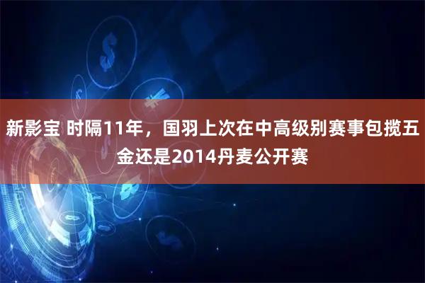 新影宝 时隔11年，国羽上次在中高级别赛事包揽五金还是2014丹麦公开赛
