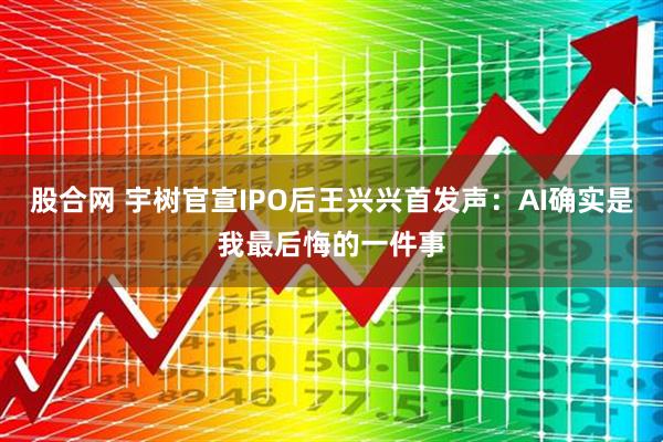股合网 宇树官宣IPO后王兴兴首发声：AI确实是我最后悔的一件事
