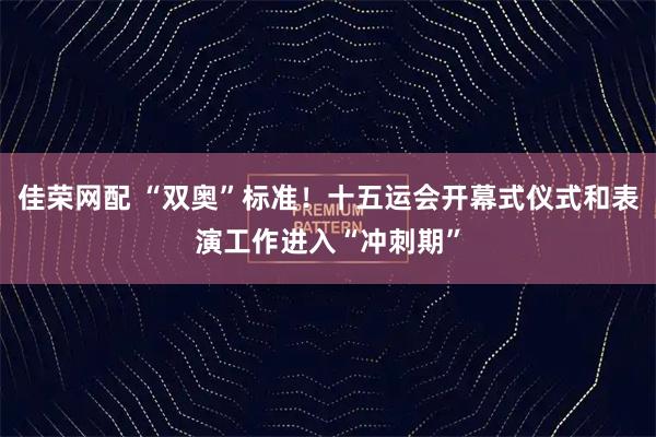 佳荣网配 “双奥”标准！十五运会开幕式仪式和表演工作进入“冲刺期”
