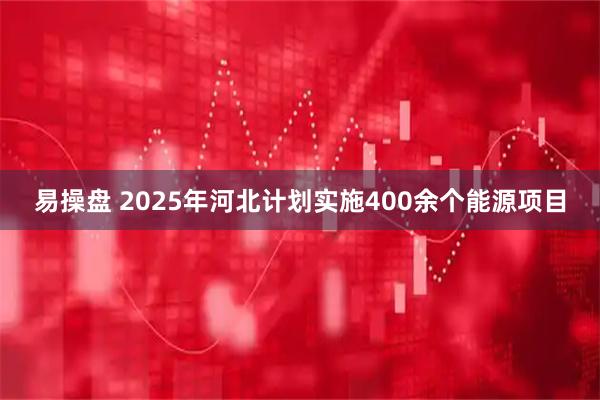 易操盘 2025年河北计划实施400余个能源项目