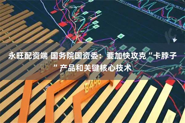 永旺配资端 国务院国资委：要加快攻克“卡脖子”产品和关键核心技术