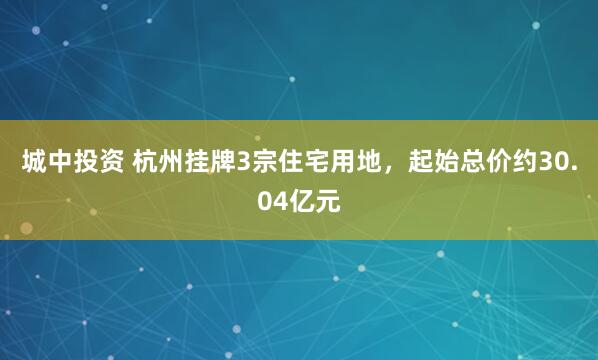 城中投资 杭州挂牌3宗住宅用地，起始总价约30.04亿元