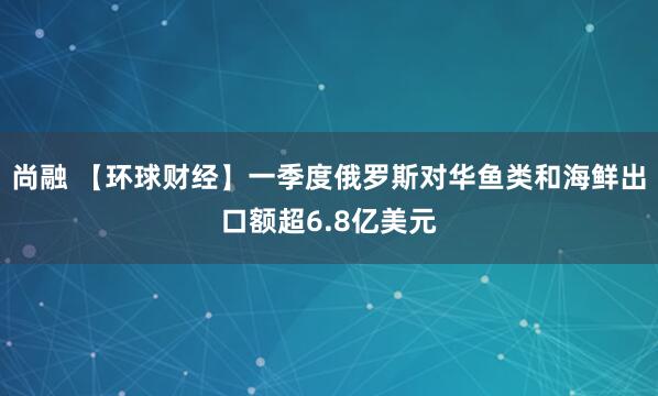 尚融 【环球财经】一季度俄罗斯对华鱼类和海鲜出口额超6.8亿美元