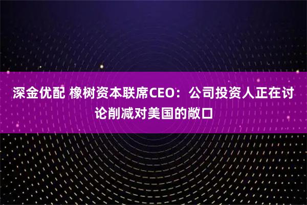 深金优配 橡树资本联席CEO：公司投资人正在讨论削减对美国的敞口