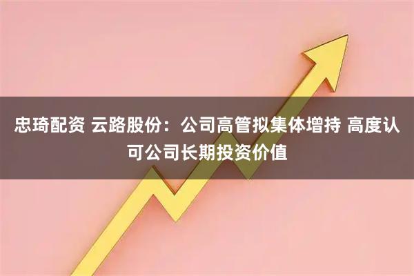 忠琦配资 云路股份：公司高管拟集体增持 高度认可公司长期投资价值