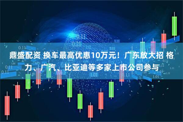鼎盛配资 换车最高优惠10万元！广东放大招 格力、广汽、比亚迪等多家上市公司参与