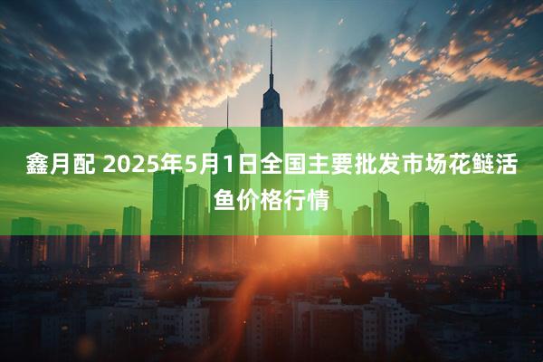 鑫月配 2025年5月1日全国主要批发市场花鲢活鱼价格行情