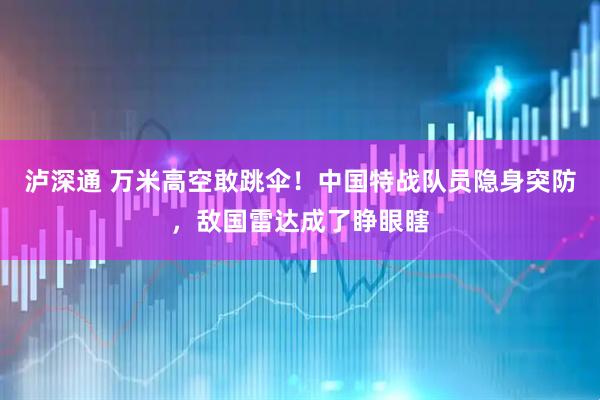 泸深通 万米高空敢跳伞！中国特战队员隐身突防，敌国雷达成了睁眼瞎