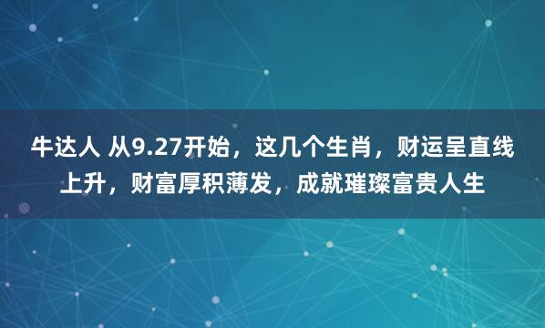 牛达人 从9.27开始，这几个生肖，财运呈直线上升，财富厚积薄发，成就璀璨富贵人生