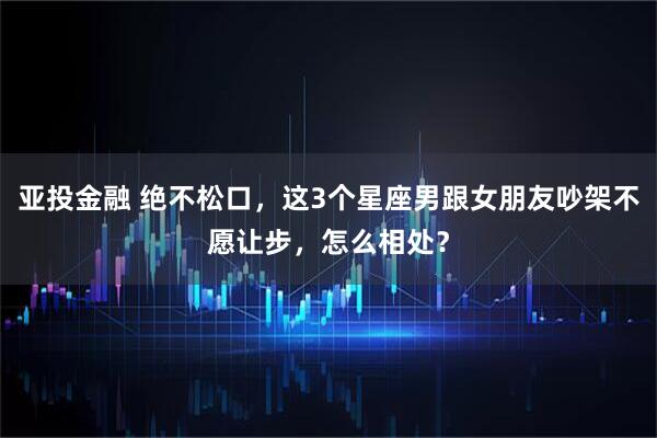 亚投金融 绝不松口，这3个星座男跟女朋友吵架不愿让步，怎么相处？