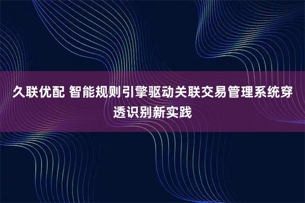 久联优配 智能规则引擎驱动关联交易管理系统穿透识别新实践