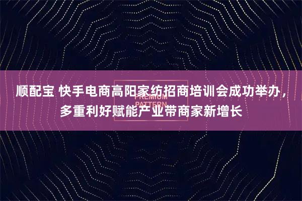 顺配宝 快手电商高阳家纺招商培训会成功举办，多重利好赋能产业带商家新增长