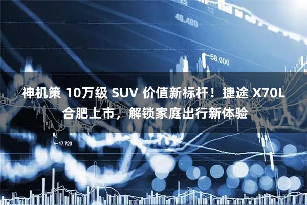 神机策 10万级 SUV 价值新标杆！捷途 X70L 合肥上市，解锁家庭出行新体验