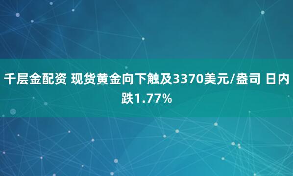 千层金配资 现货黄金向下触及3370美元/盎司 日内跌1.77%