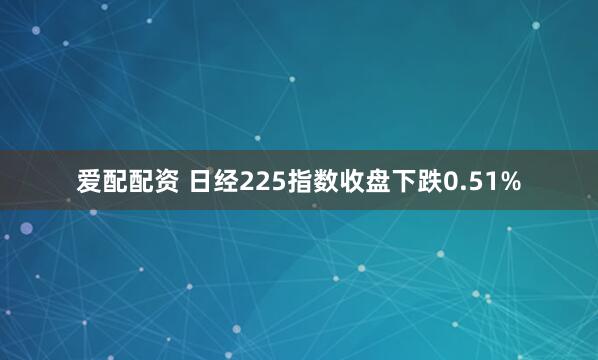 爱配配资 日经225指数收盘下跌0.51%