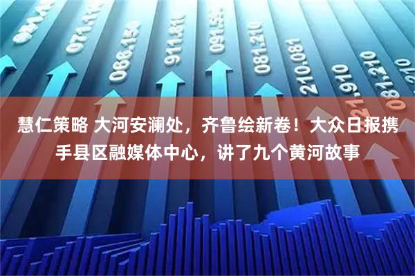 慧仁策略 大河安澜处，齐鲁绘新卷！大众日报携手县区融媒体中心，讲了九个黄河故事