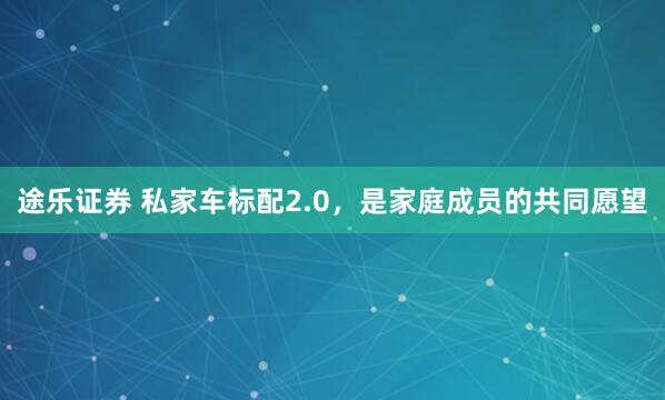 途乐证券 私家车标配2.0，是家庭成员的共同愿望