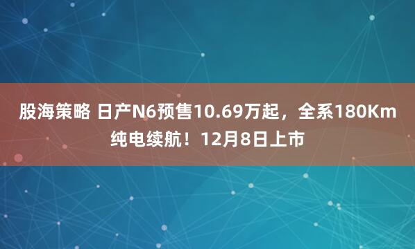 股海策略 日产N6预售10.69万起，全系180Km纯电续航！12月8日上市
