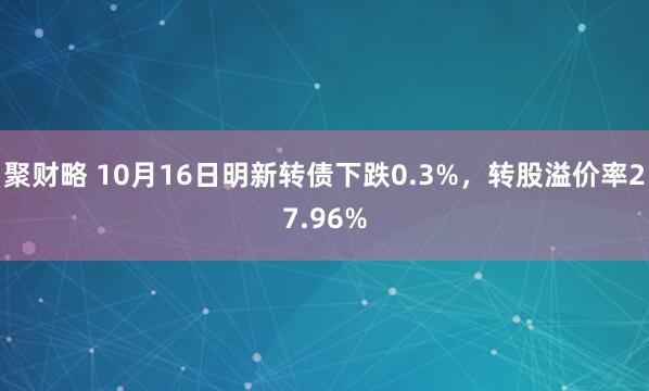 聚财略 10月16日明新转债下跌0.3%，转股溢价率27.96%