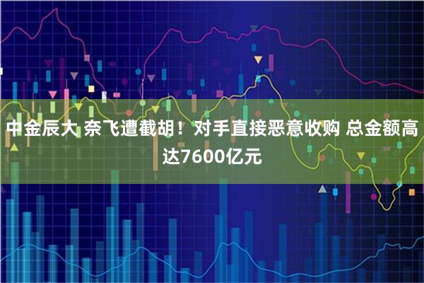 中金辰大 奈飞遭截胡！对手直接恶意收购 总金额高达7600亿元