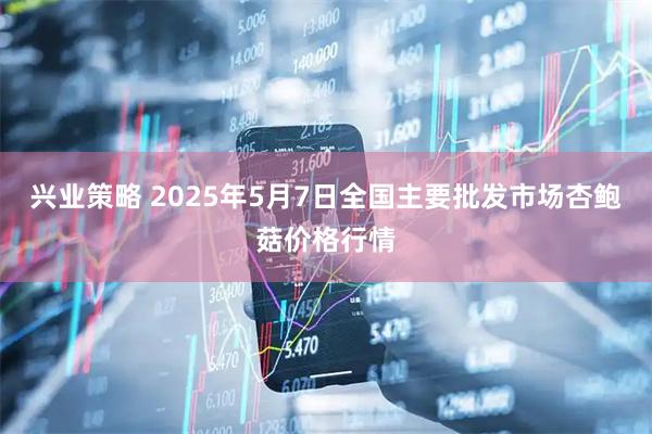 兴业策略 2025年5月7日全国主要批发市场杏鲍菇价格行情