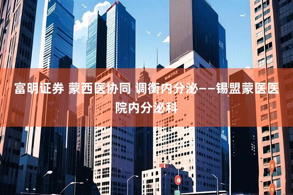 富明证券 蒙西医协同 调衡内分泌——锡盟蒙医医院内分泌科