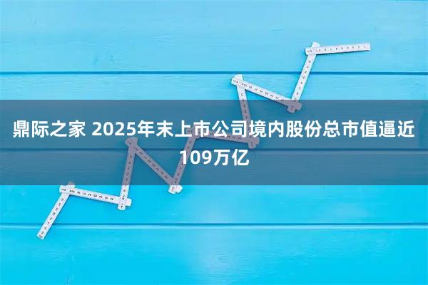 鼎际之家 2025年末上市公司境内股份总市值逼近109万亿