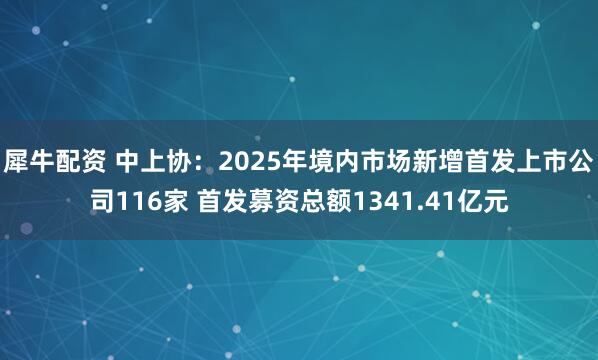 犀牛配资 中上协：2025年境内市场新增首发上市公司116家 首发募资总额1341.41亿元