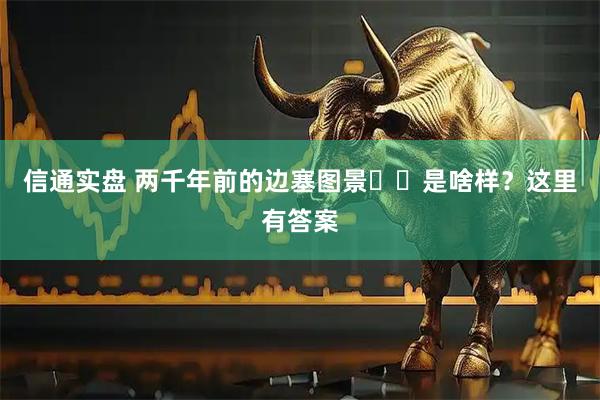 信通实盘 两千年前的边塞图景‍‍是啥样？这里有答案