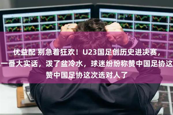 优益配 别急着狂欢！U23国足创历史进决赛，没想到宋凯一番大实话，泼了盆冷水，球迷纷纷称赞中国足协这次选对人了