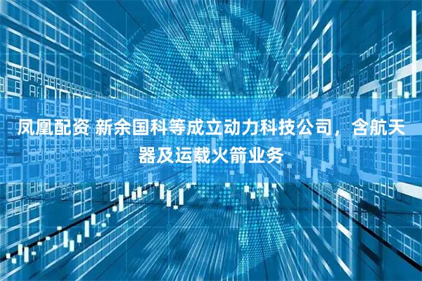 凤凰配资 新余国科等成立动力科技公司，含航天器及运载火箭业务