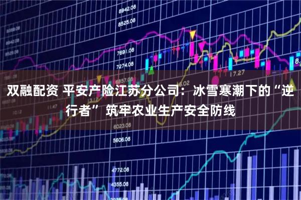 双融配资 平安产险江苏分公司：冰雪寒潮下的“逆行者” 筑牢农业生产安全防线