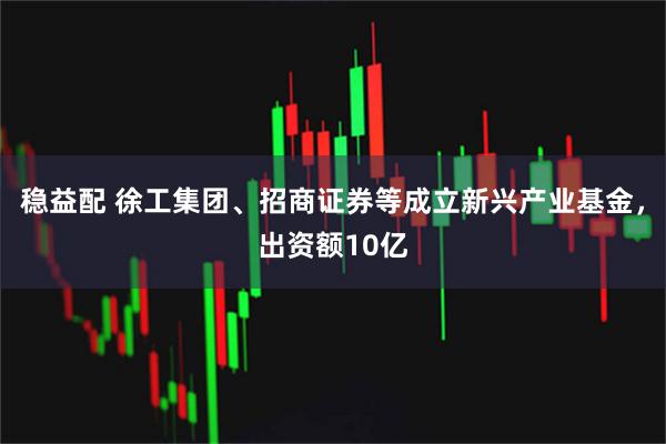 稳益配 徐工集团、招商证券等成立新兴产业基金，出资额10亿
