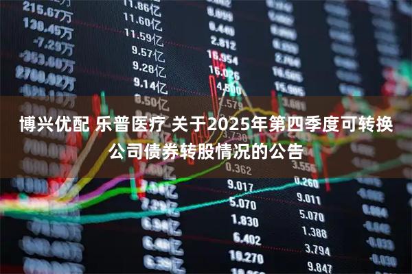 博兴优配 乐普医疗 关于2025年第四季度可转换公司债券转股情况的公告
