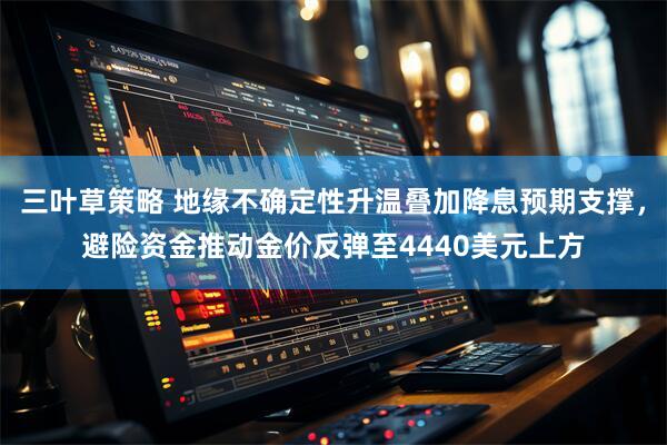 三叶草策略 地缘不确定性升温叠加降息预期支撑，避险资金推动金价反弹至4440美元上方