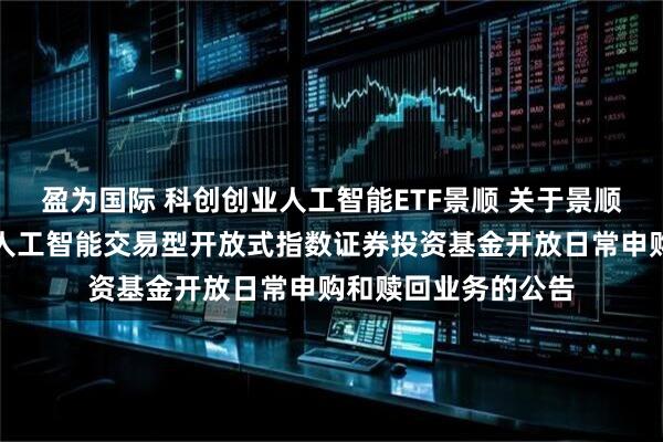 盈为国际 科创创业人工智能ETF景顺 关于景顺长城中证科创创业人工智能交易型开放式指数证券投资基金开放日常申购和赎回业务的公告