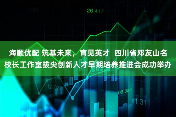 海顺优配 筑基未来，育见英才  四川省邓友山名校长工作室拔尖创新人才早期培养推进会成功举办