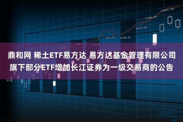 鼎和网 稀土ETF易方达 易方达基金管理有限公司旗下部分ETF增加长江证券为一级交易商的公告
