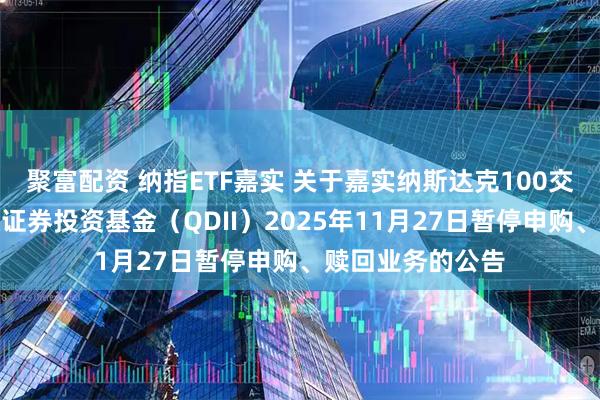 聚富配资 纳指ETF嘉实 关于嘉实纳斯达克100交易型开放式指数证券投资基金（QDII）2025年11月27日暂停申购、赎回业务的公告