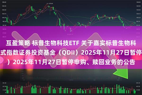 互盈策略 标普生物科技ETF 关于嘉实标普生物科技精选行业交易型开放式指数证券投资基金（QDII）2025年11月27日暂停申购、赎回业务的公告