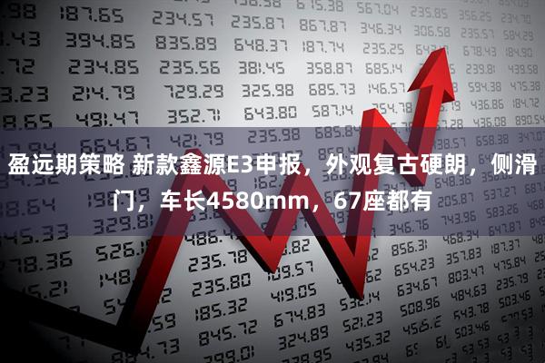 盈远期策略 新款鑫源E3申报，外观复古硬朗，侧滑门，车长4580mm，67座都有