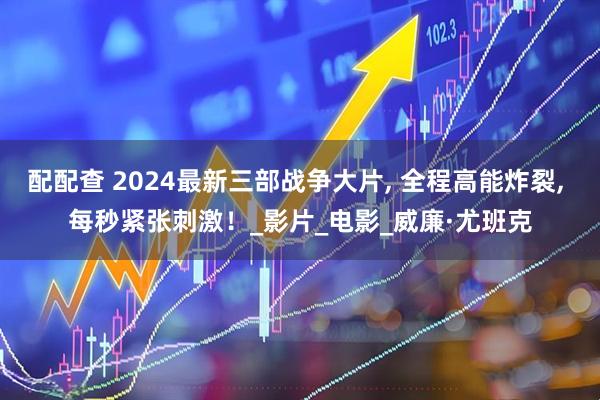 配配查 2024最新三部战争大片, 全程高能炸裂, 每秒紧张刺激！_影片_电影_威廉·尤班克