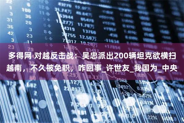 多得网 对越反击战：吴忠派出200辆坦克欲横扫越南，不久被免职，咋回事_许世友_我国为_中央