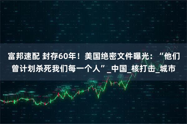 富邦速配 封存60年！美国绝密文件曝光：“他们曾计划杀死我们每一个人”_中国_核打击_城市