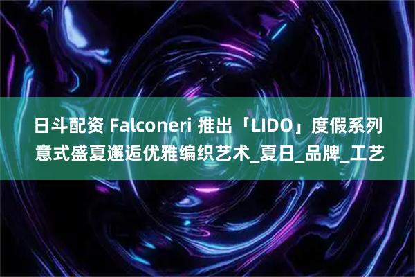 日斗配资 Falconeri 推出「LIDO」度假系列 意式盛夏邂逅优雅编织艺术_夏日_品牌_工艺