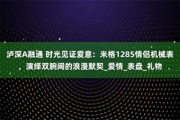 泸深A融通 时光见证爱意：米格1285情侣机械表，演绎双腕间的浪漫默契_爱情_表盘_礼物