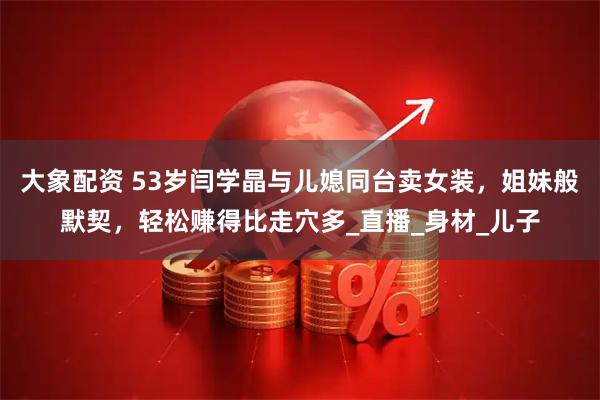 大象配资 53岁闫学晶与儿媳同台卖女装，姐妹般默契，轻松赚得比走穴多_直播_身材_儿子