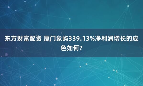 东方财富配资 厦门象屿339.13%净利润增长的成色如何?